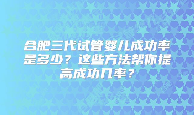 合肥三代试管婴儿成功率是多少？这些方法帮你提高成功几率？