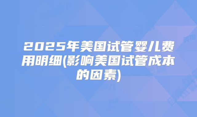 2025年美国试管婴儿费用明细(影响美国试管成本的因素)