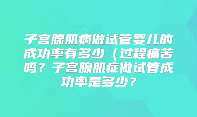 子宫腺肌病做试管婴儿的成功率有多少（过程痛苦吗？子宫腺肌症做试管成功率是多少？