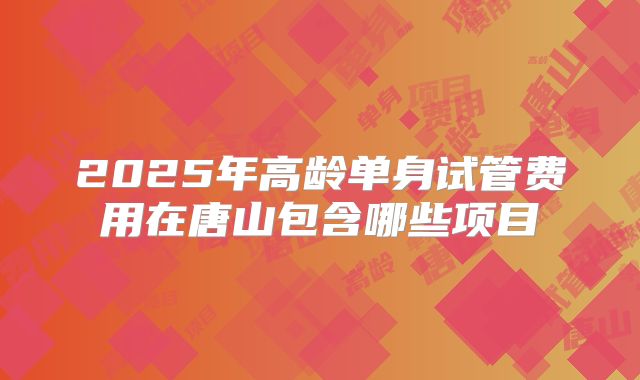 2025年高龄单身试管费用在唐山包含哪些项目