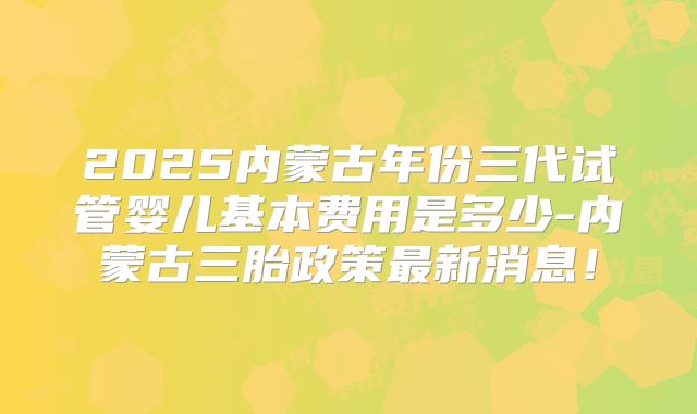 2025内蒙古年份三代试管婴儿基本费用是多少-内蒙古三胎政策最新消息！