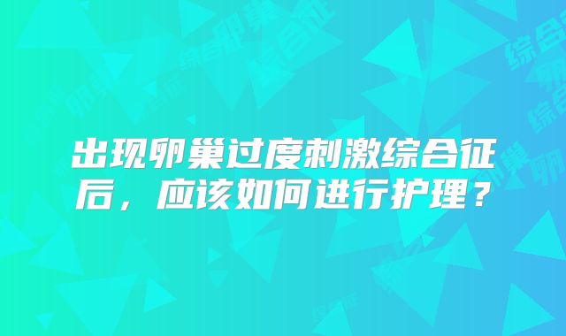 出现卵巢过度刺激综合征后，应该如何进行护理？