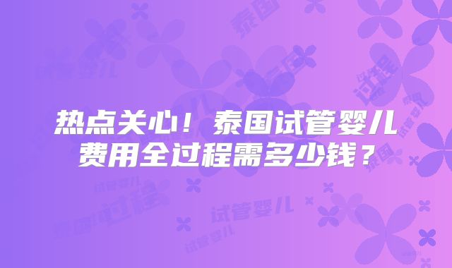 热点关心！泰国试管婴儿费用全过程需多少钱？