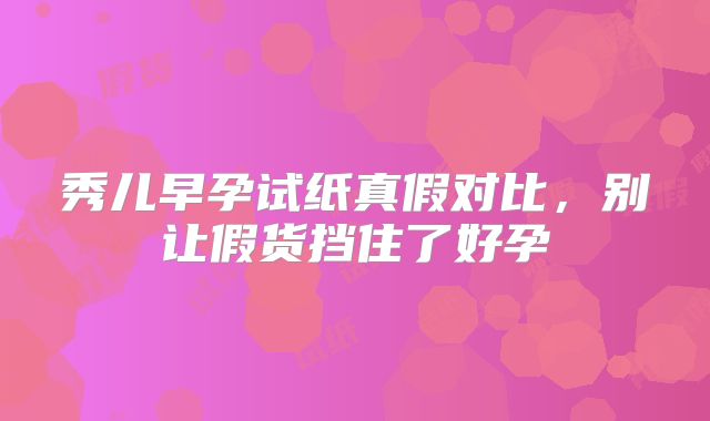 秀儿早孕试纸真假对比,别让假货挡住了好孕