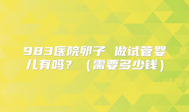983医院卵子 做试管婴儿有吗？（需要多少钱）