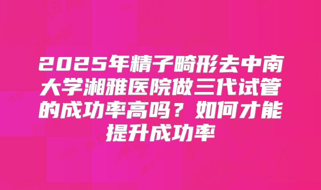 2025年精子畸形去中南大学湘雅医院做三代试管的成功率高吗?如何才能提升成功率
