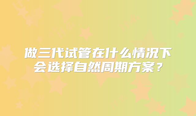 做三代试管在什么情况下会选择自然周期方案？