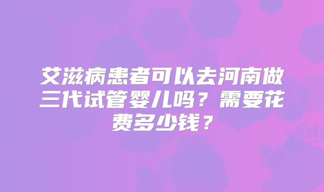 艾滋病患者可以去河南做三代试管婴儿吗?需要花费多少钱?