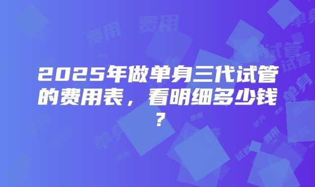 2025年做单身三代试管的费用表，看明细多少钱？