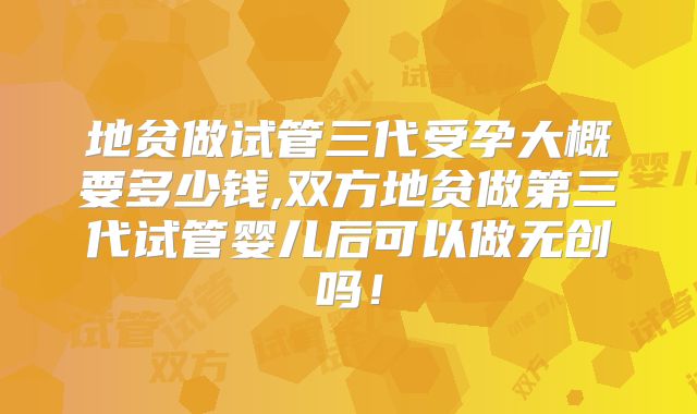 地贫做试管三代受孕大概要多少钱,双方地贫做第三代试管婴儿后可以做无创吗！