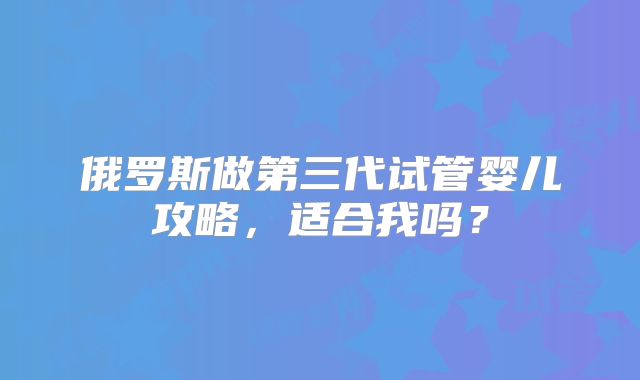 俄罗斯做第三代试管婴儿攻略，适合我吗？