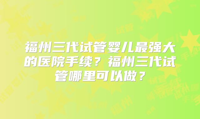 福州三代试管婴儿最强大的医院手续?福州三代试管哪里可以做?