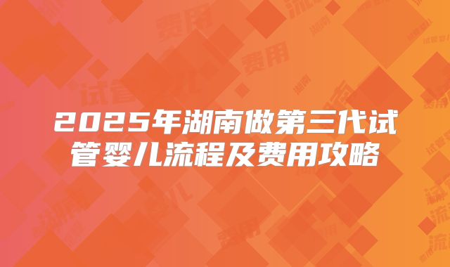 2025年湖南做第三代试管婴儿流程及费用攻略