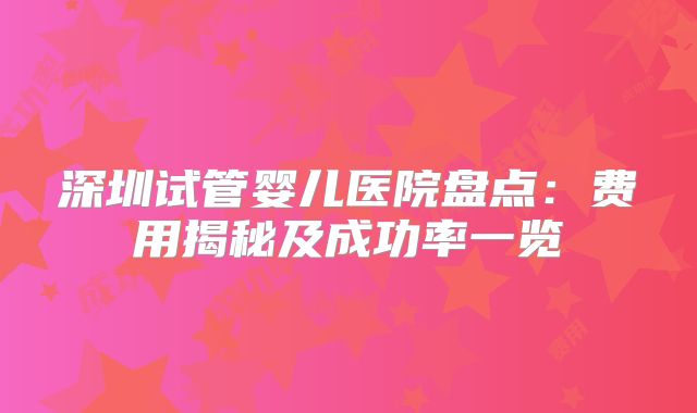 深圳试管婴儿医院盘点:费用揭秘及成功率一览