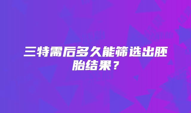 三特需后多久能筛选出胚胎结果？