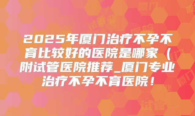2025年厦门治疗不孕不育比较好的医院是哪家（附试管医院推荐_厦门专业治疗不孕不育医院！