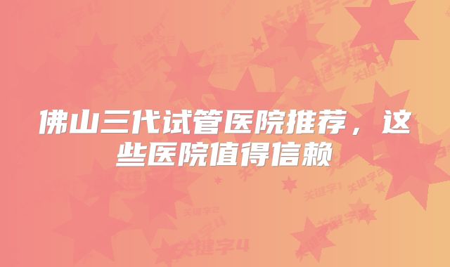 佛山三代试管医院推荐，这些医院值得信赖