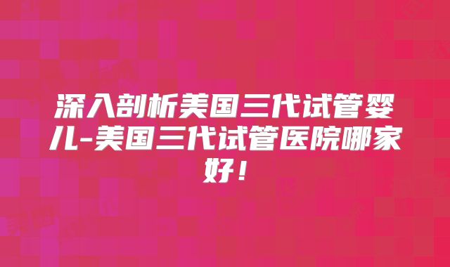 深入剖析美国三代试管婴儿-美国三代试管医院哪家好！
