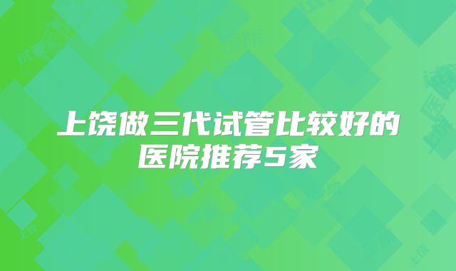 上饶做三代试管比较好的医院推荐5家