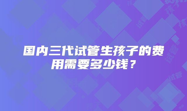 国内三代试管生孩子的费用需要多少钱?