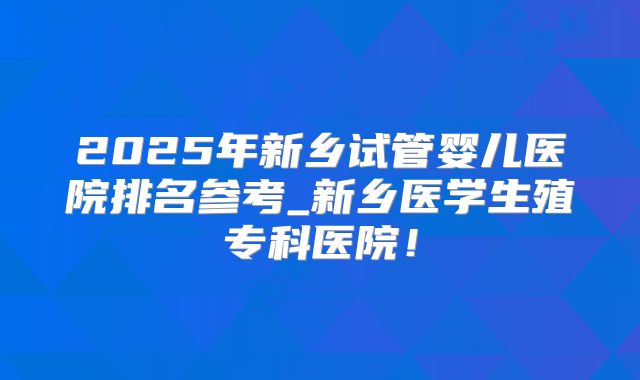 2025年新乡试管婴儿医院排名参考_新乡医学生殖专科医院！