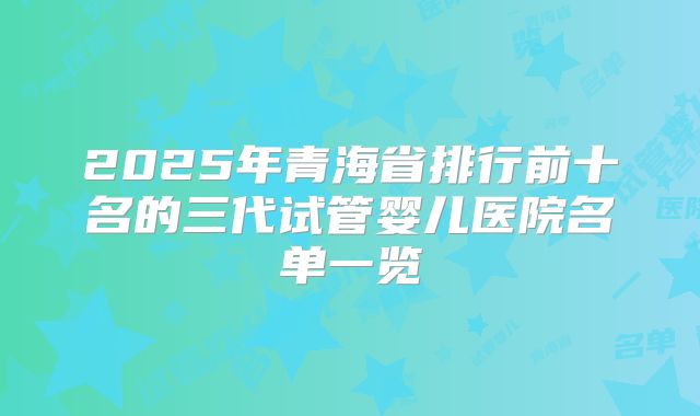 2025年青海省排行前十名的三代试管婴儿医院名单一览