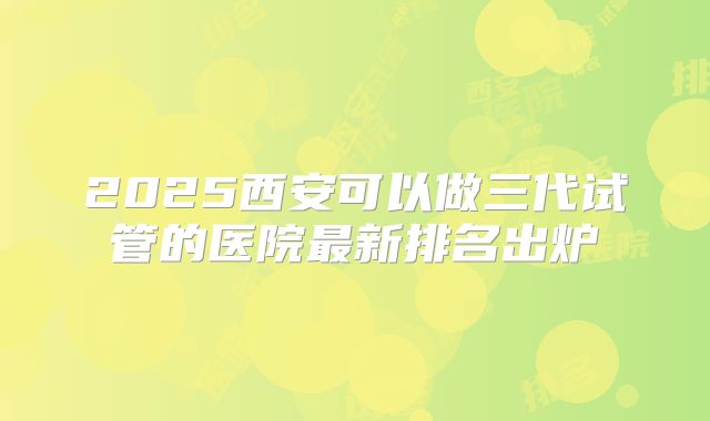 2025西安可以做三代试管的医院最新排名出炉