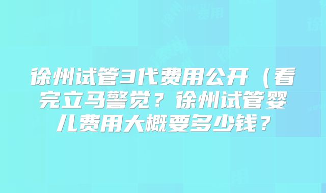 徐州试管3代费用公开(看完立马警觉?徐州试管婴儿费用大概要多少钱?