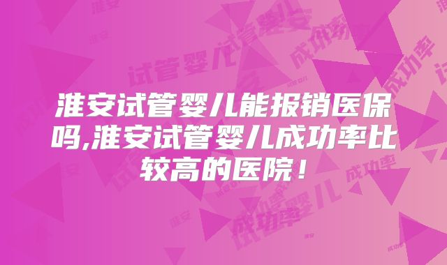 淮安试管婴儿能报销医保吗,淮安试管婴儿成功率比较高的医院！