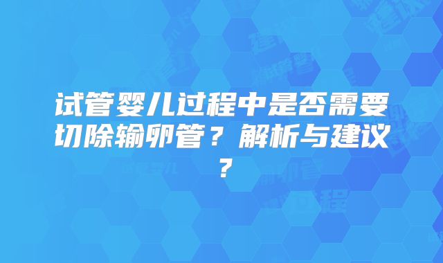 试管婴儿过程中是否需要切除输卵管？解析与建议？