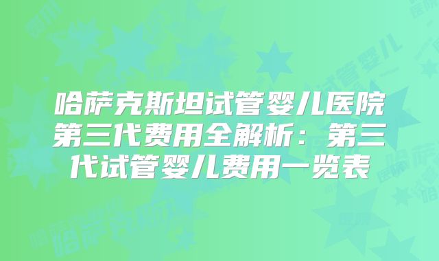 哈萨克斯坦试管婴儿医院第三代费用全解析：第三代试管婴儿费用一览表