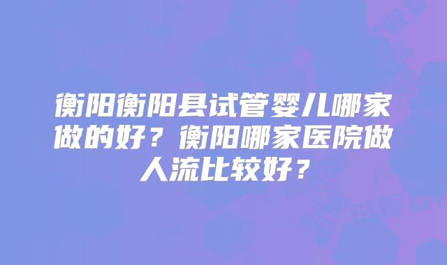 衡阳衡阳县试管婴儿哪家做的好？衡阳哪家医院做人流比较好？