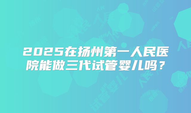2025在扬州第一人民医院能做三代试管婴儿吗?