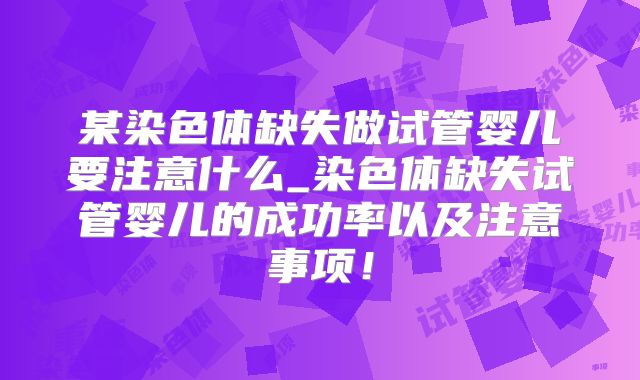 某染色体缺失做试管婴儿要注意什么_染色体缺失试管婴儿的成功率以及注意事项！