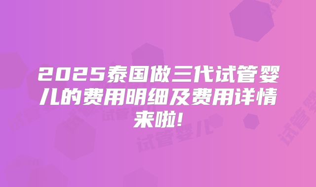 2025泰国做三代试管婴儿的费用明细及费用详情来啦!