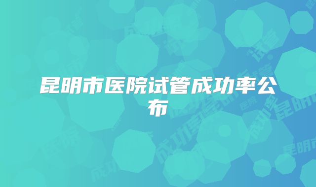 昆明市医院试管成功率公布