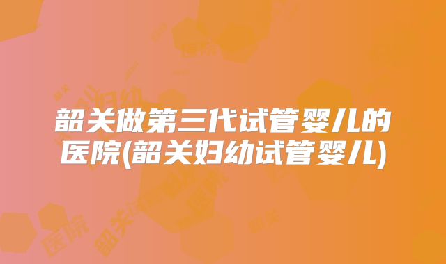 韶关做第三代试管婴儿的医院(韶关妇幼试管婴儿)