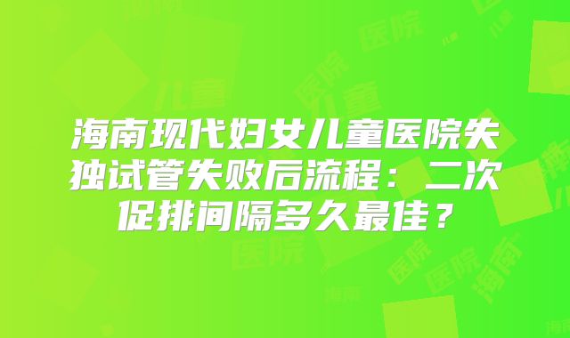 海南现代妇女儿童医院失独试管失败后流程：二次促排间隔多久最佳？