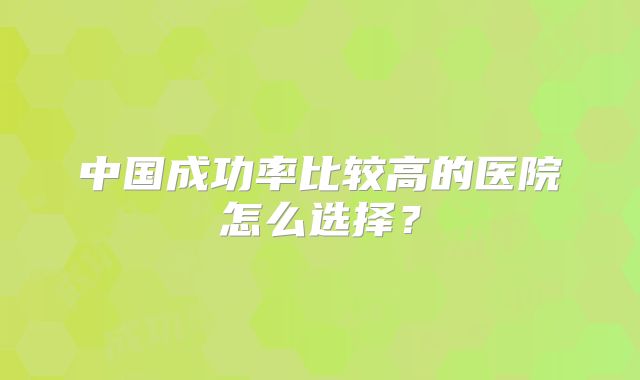 中国成功率比较高的医院怎么选择？
