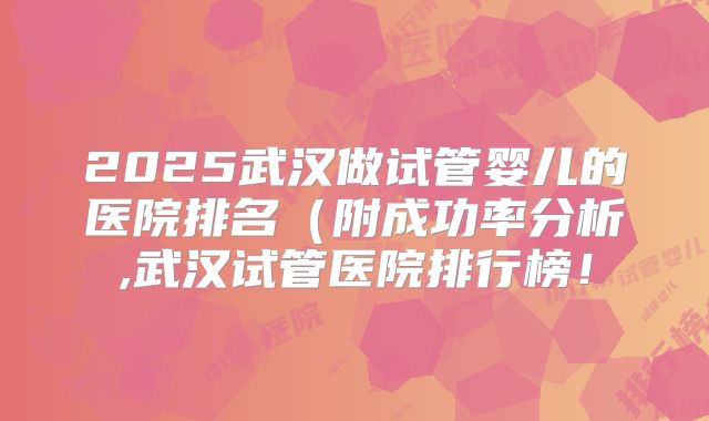 2025武汉做试管婴儿的医院排名(附成功率分析,武汉试管医院排行榜!