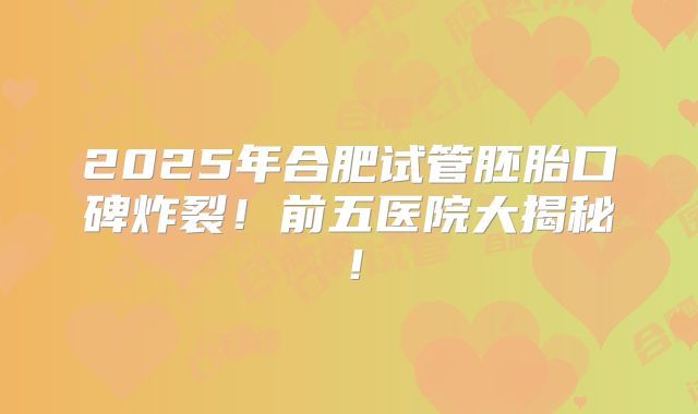 2025年合肥试管胚胎口碑炸裂！前五医院大揭秘！