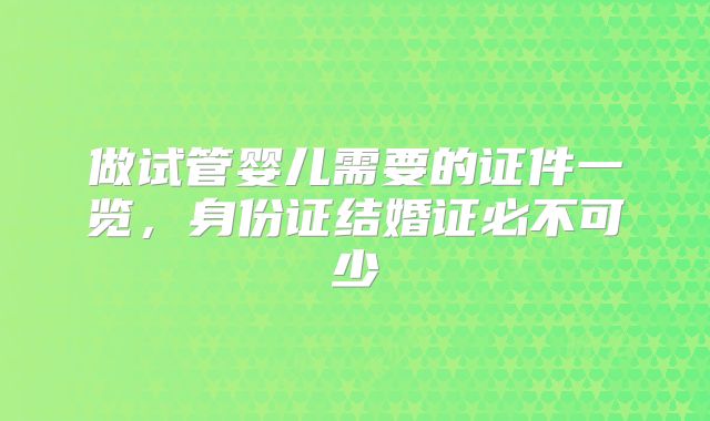 做试管婴儿需要的证件一览，身份证结婚证必不可少