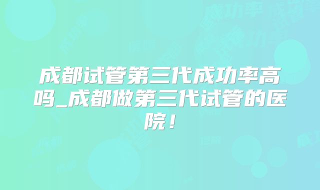成都试管第三代成功率高吗_成都做第三代试管的医院！