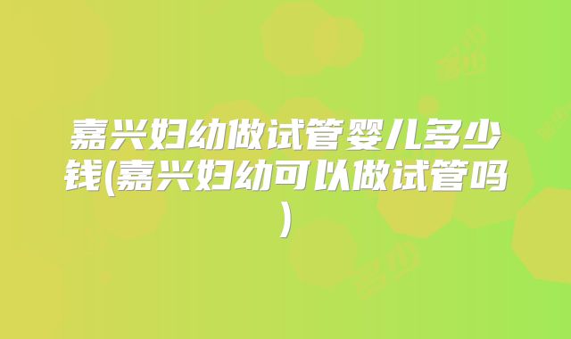 嘉兴妇幼做试管婴儿多少钱(嘉兴妇幼可以做试管吗)