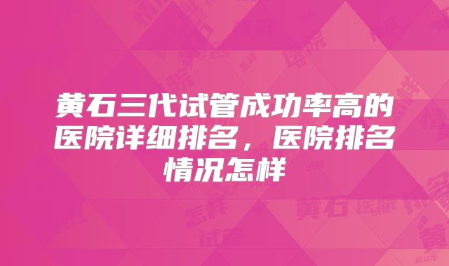 黄石三代试管成功率高的医院详细排名,医院排名情况怎样