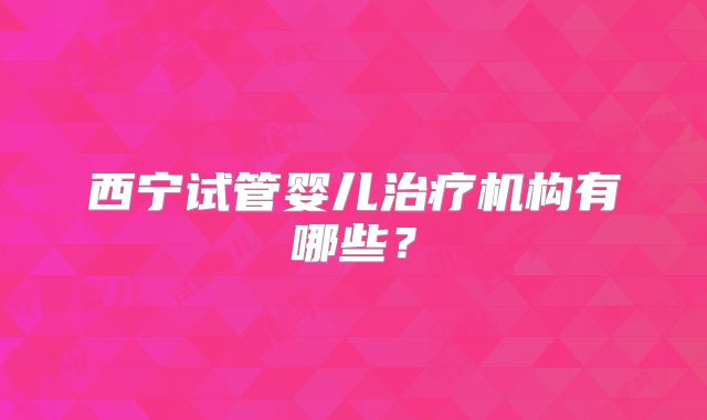 西宁试管婴儿治疗机构有哪些？