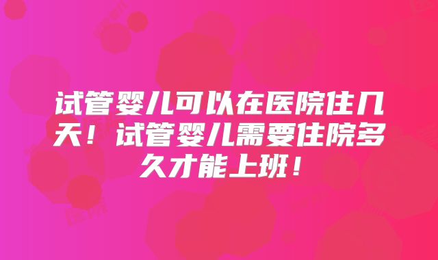 试管婴儿可以在医院住几天!试管婴儿需要住院多久才能上班!