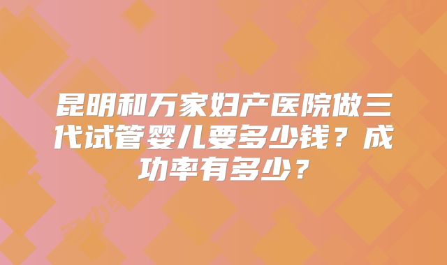 昆明和万家妇产医院做三代试管婴儿要多少钱？成功率有多少？