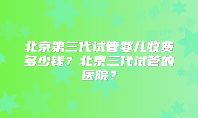 北京第三代试管婴儿收费多少钱？北京三代试管的医院？
