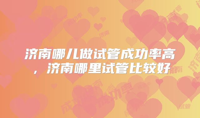 济南哪儿做试管成功率高，济南哪里试管比较好